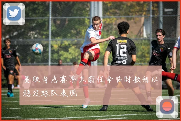 曼联考虑赛季末前任命临时教练以稳定球队表现