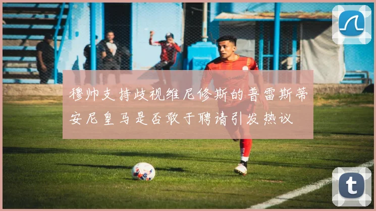 穆帅支持歧视维尼修斯的普雷斯蒂安尼皇马是否敢于聘请引发热议