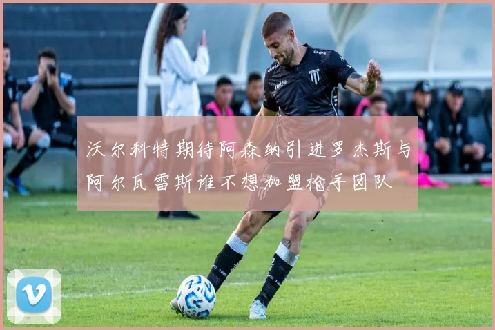 沃尔科特期待阿森纳引进罗杰斯与阿尔瓦雷斯谁不想加盟枪手团队