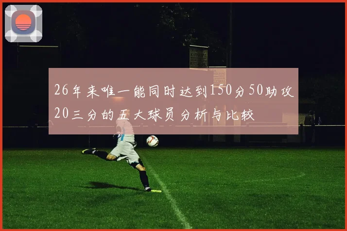 26年来唯一能同时达到150分50助攻20三分的五大球员分析与比较