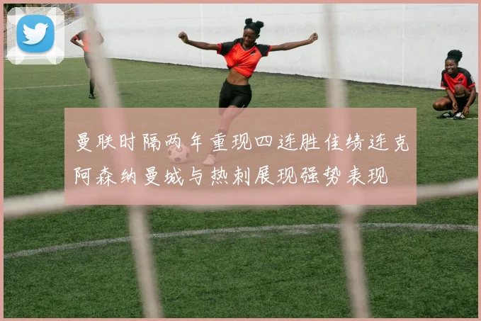曼联时隔两年重现四连胜佳绩连克阿森纳曼城与热刺展现强势表现