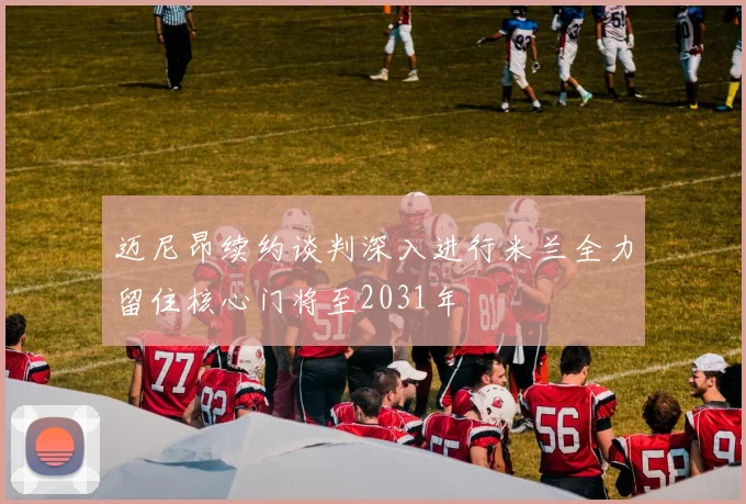 迈尼昂续约谈判深入进行米兰全力留住核心门将至2031年