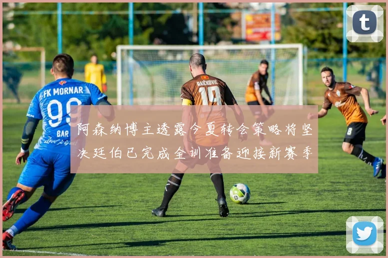 阿森纳博主透露今夏转会策略将坚决廷伯已完成全训准备迎接新赛季