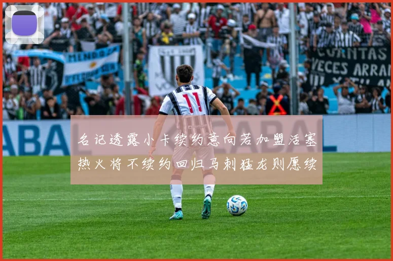 名记透露小卡续约意向若加盟活塞热火将不续约回归马刺猛龙则愿续约