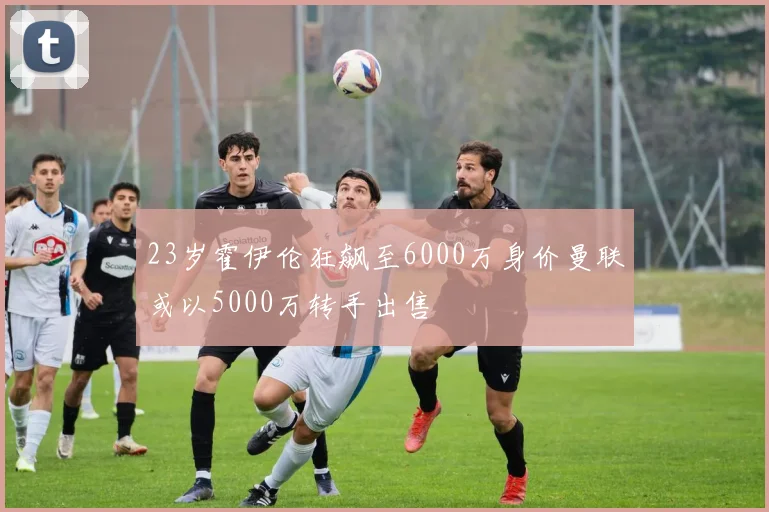 23岁霍伊伦狂飙至6000万身价曼联或以5000万转手出售