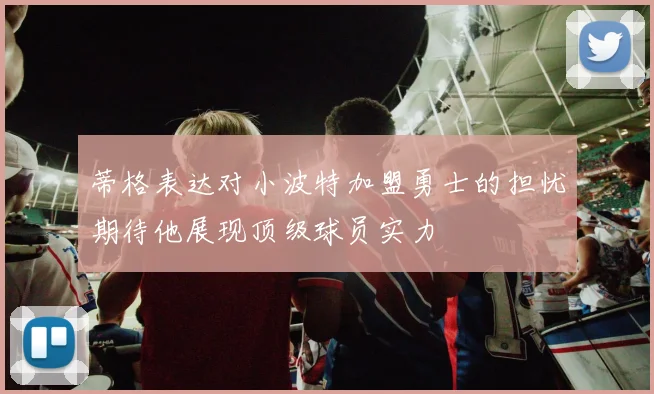 蒂格表达对小波特加盟勇士的担忧期待他展现顶级球员实力
