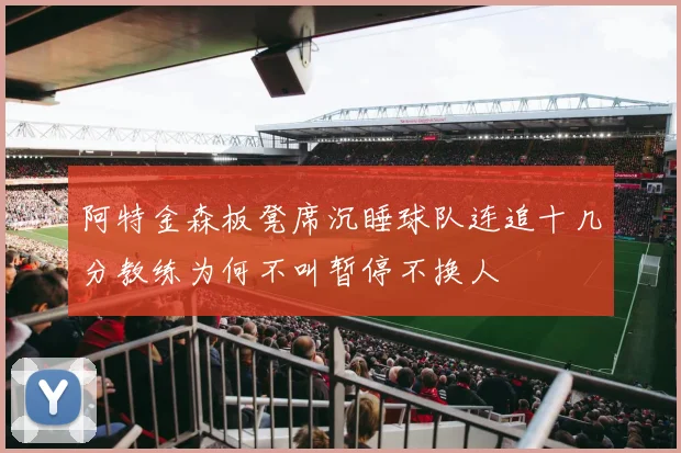 阿特金森板凳席沉睡球队连追十几分教练为何不叫暂停不换人