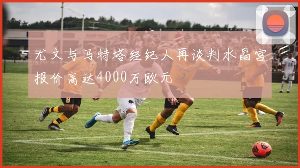 尤文与马特塔经纪人再谈判水晶宫报价高达4000万欧元