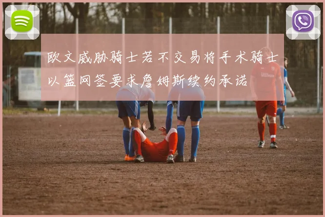 欧文威胁骑士若不交易将手术骑士以篮网签要求詹姆斯续约承诺