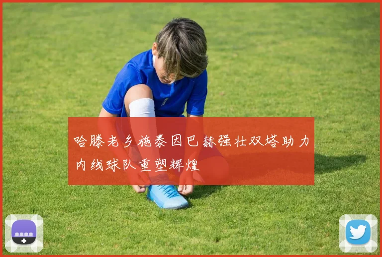 哈滕老乡施泰因巴赫强壮双塔助力内线球队重塑辉煌