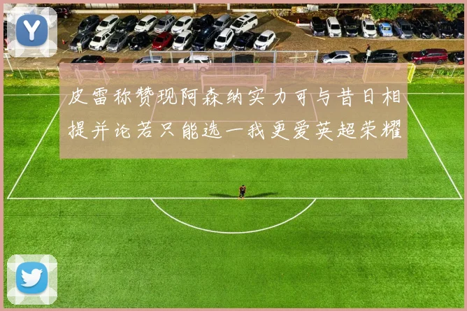 皮雷称赞现阿森纳实力可与昔日相提并论若只能选一我更爱英超荣耀