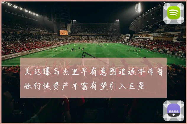 美记曝乌杰里早有意图追逐字母哥独行侠资产丰富有望引入巨星