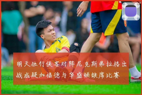 明天独行侠客对阵尼克斯弗拉格出战成疑加福德与华盛顿缺席比赛